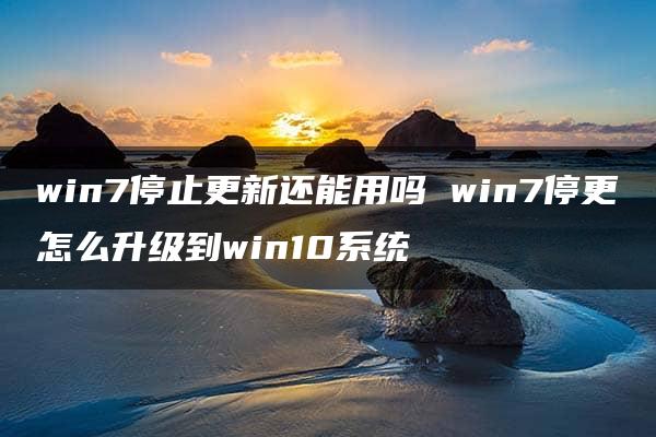 win7停止更新还能用吗 win7停更怎么升级到win10系统