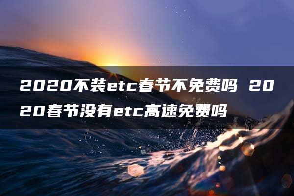 2020不装etc春节不免费吗 2020春节没有etc高速免费吗