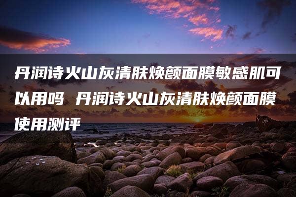 丹润诗火山灰清肤焕颜面膜敏感肌可以用吗 丹润诗火山灰清肤焕颜面膜使用测评