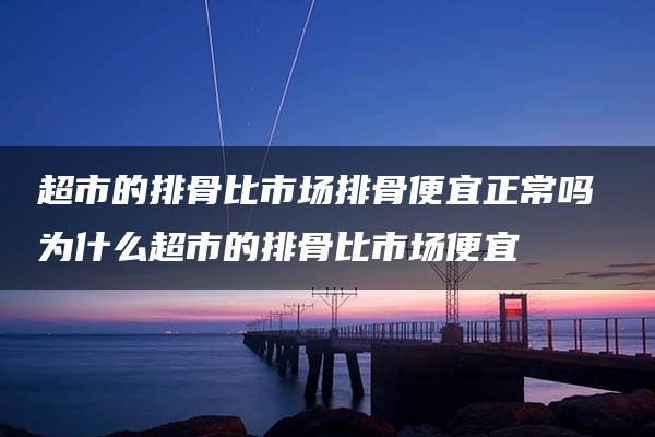 超市的排骨比市场排骨便宜正常吗 为什么超市的排骨比市场便宜