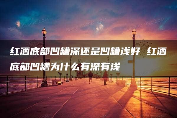 红酒底部凹糟深还是凹糟浅好 红酒底部凹糟为什么有深有浅