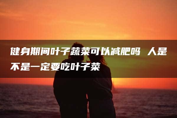 健身期间叶子蔬菜可以减肥吗 人是不是一定要吃叶子菜