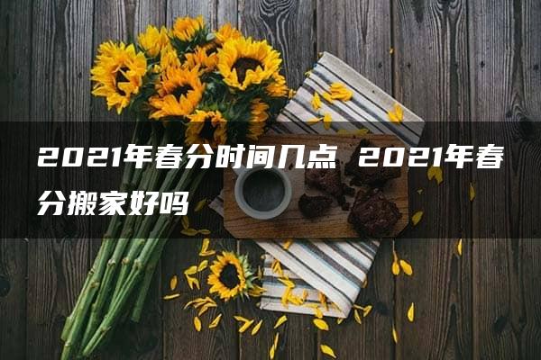 2021年春分时间几点 2021年春分搬家好吗