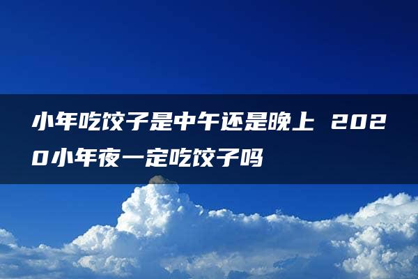 小年吃饺子是中午还是晚上 2020小年夜一定吃饺子吗