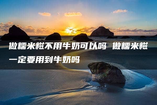 做糯米糍不用牛奶可以吗 做糯米糍一定要用到牛奶吗