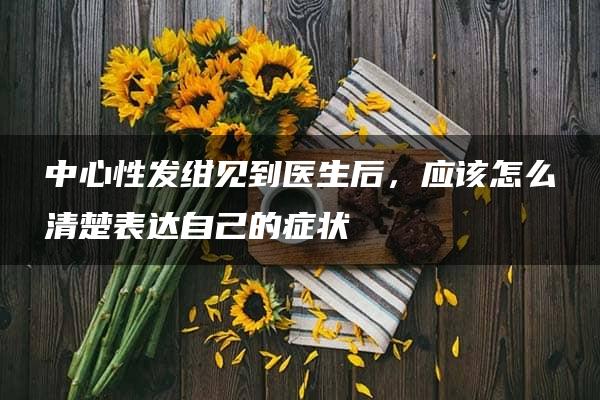 中心性发绀见到医生后，应该怎么清楚表达自己的症状