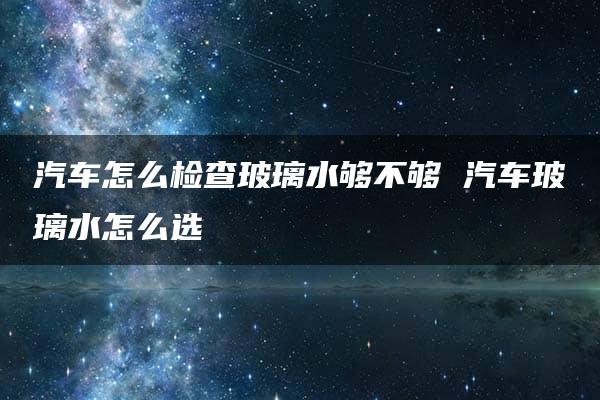 汽车怎么检查玻璃水够不够 汽车玻璃水怎么选