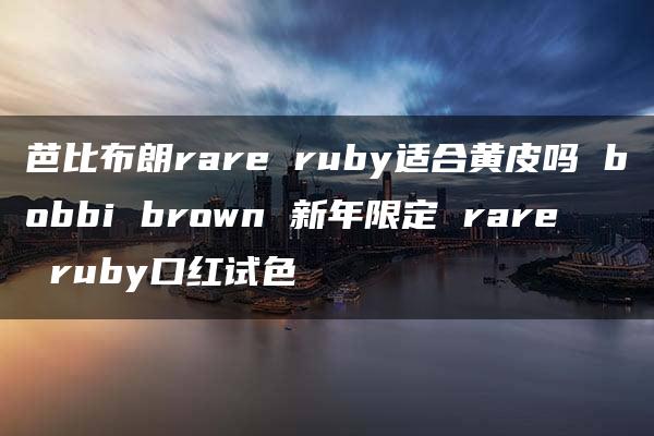 芭比布朗rare ruby适合黄皮吗 bobbi brown 新年限定 rare ruby口红试色