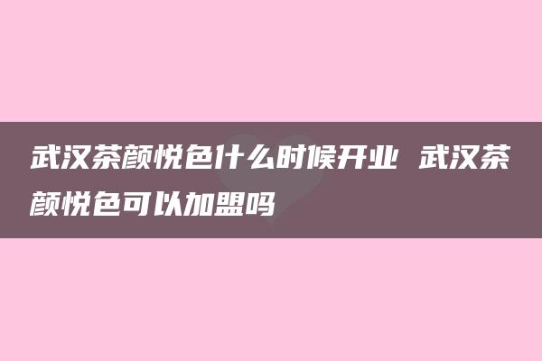 武汉茶颜悦色什么时候开业 武汉茶颜悦色可以加盟吗