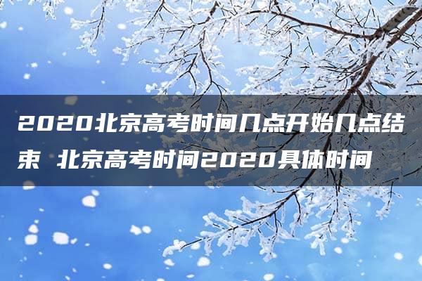 2020北京高考时间几点开始几点结束 北京高考时间2020具体时间