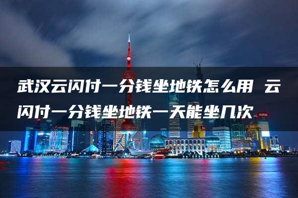 武汉云闪付一分钱坐地铁怎么用 云闪付一分钱坐地铁一天能坐几次