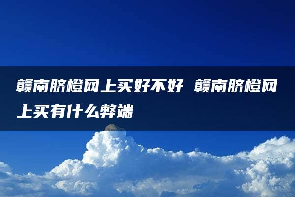 赣南脐橙网上买好不好 赣南脐橙网上买有什么弊端