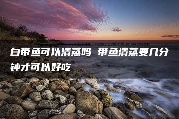 白带鱼可以清蒸吗 带鱼清蒸要几分钟才可以好吃