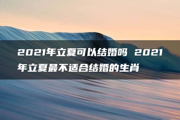 2021年立夏可以结婚吗 2021年立夏最不适合结婚的生肖