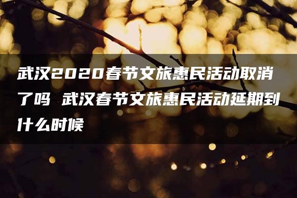 武汉2020春节文旅惠民活动取消了吗 武汉春节文旅惠民活动延期到什么时候