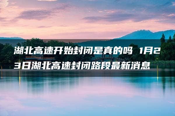 湖北高速开始封闭是真的吗 1月23日湖北高速封闭路段最新消息