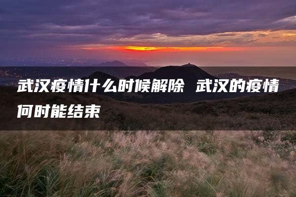 武汉疫情什么时候解除 武汉的疫情何时能结束