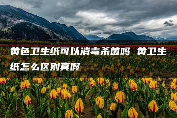 黄色卫生纸可以消毒杀菌吗 黄卫生纸怎么区别真假