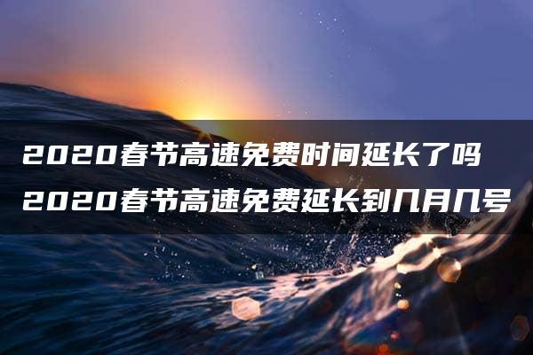 2020春节高速免费时间延长了吗 2020春节高速免费延长到几月几号