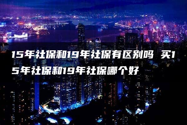 15年社保和19年社保有区别吗 买15年社保和19年社保哪个好