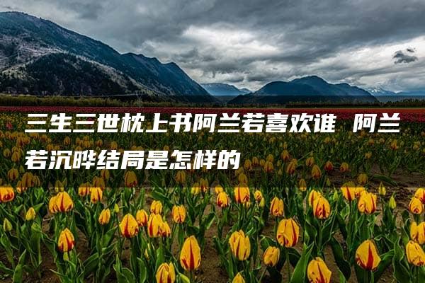 三生三世枕上书阿兰若喜欢谁 阿兰若沉晔结局是怎样的