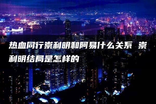 热血同行崇利明和阿易什么关系 崇利明结局是怎样的