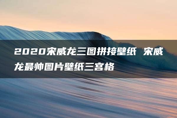 2020宋威龙三图拼接壁纸 宋威龙最帅图片壁纸三宫格