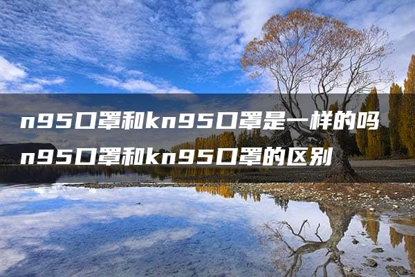 n95口罩和kn95口罩是一样的吗 n95口罩和kn95口罩的区别