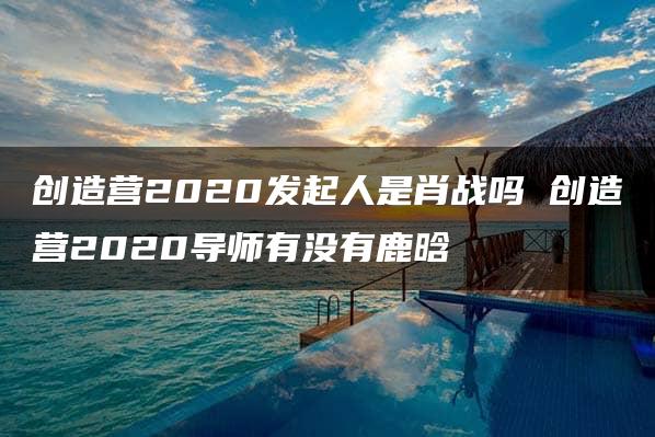 创造营2020发起人是肖战吗 创造营2020导师有没有鹿晗