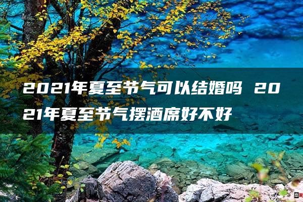 2021年夏至节气可以结婚吗 2021年夏至节气摆酒席好不好