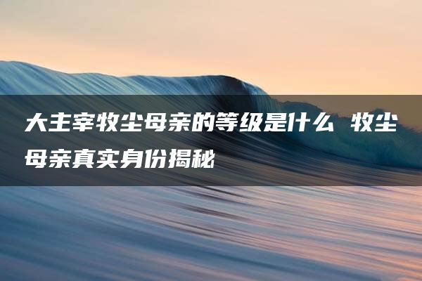 大主宰牧尘母亲的等级是什么 牧尘母亲真实身份揭秘