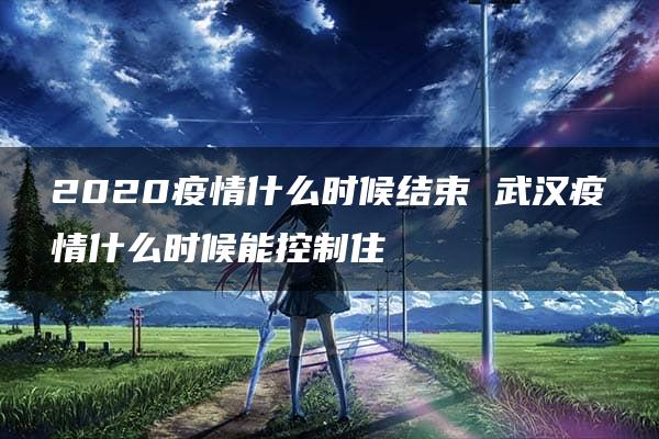 2020疫情什么时候结束 武汉疫情什么时候能控制住