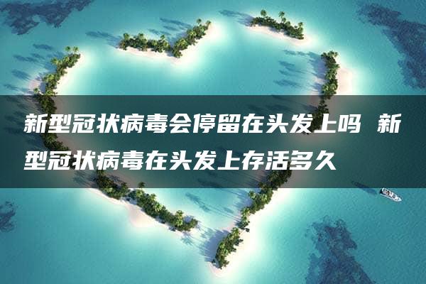 新型冠状病毒会停留在头发上吗 新型冠状病毒在头发上存活多久