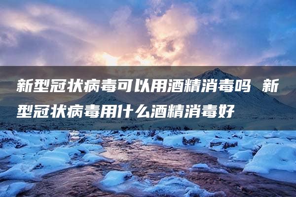 新型冠状病毒可以用酒精消毒吗 新型冠状病毒用什么酒精消毒好