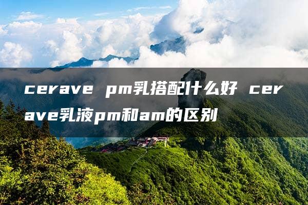 cerave pm乳搭配什么好 cerave乳液pm和am的区别