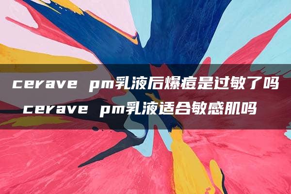 cerave pm乳液后爆痘是过敏了吗 cerave pm乳液适合敏感肌吗