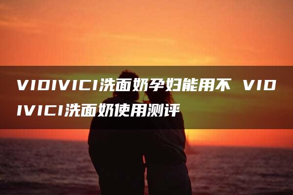 VIDIVICI洗面奶孕妇能用不 VIDIVICI洗面奶使用测评