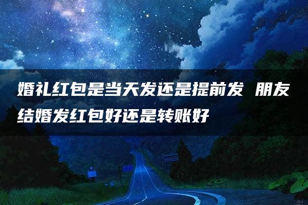 婚礼红包是当天发还是提前发 朋友结婚发红包好还是转账好