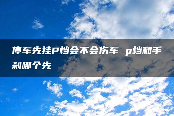 停车先挂P档会不会伤车 p档和手刹哪个先