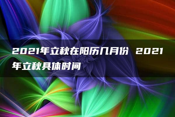 2021年立秋在阳历几月份 2021年立秋具体时间