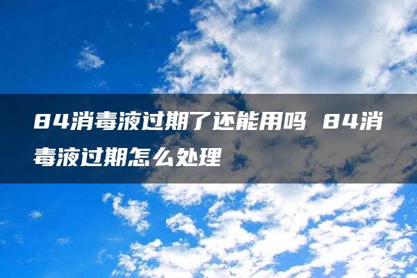 84消毒液过期了还能用吗 84消毒液过期怎么处理