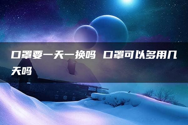 口罩要一天一换吗 口罩可以多用几天吗