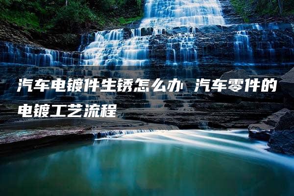 汽车电镀件生锈怎么办 汽车零件的电镀工艺流程