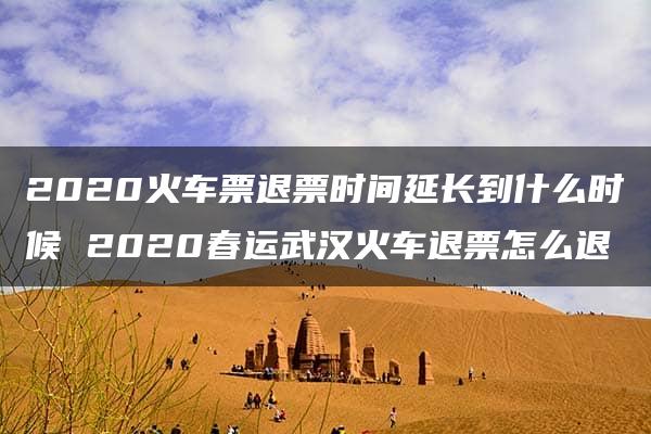 2020火车票退票时间延长到什么时候 2020春运武汉火车退票怎么退