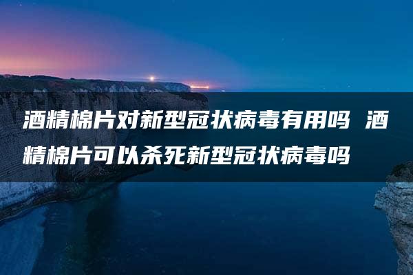 酒精棉片对新型冠状病毒有用吗 酒精棉片可以杀死新型冠状病毒吗