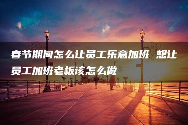 春节期间怎么让员工乐意加班 想让员工加班老板该怎么做