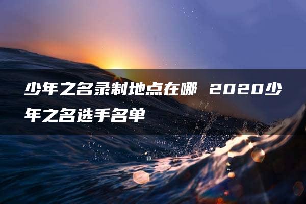 少年之名录制地点在哪 2020少年之名选手名单