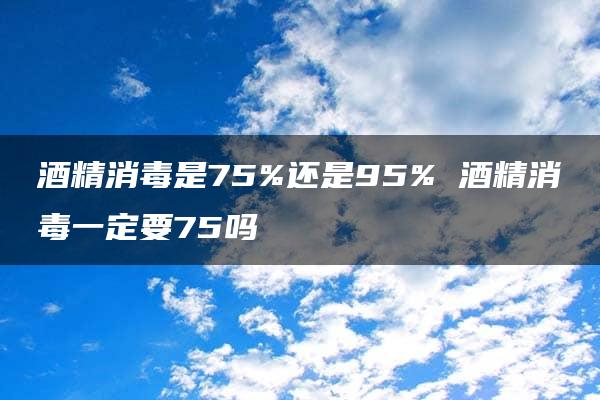 酒精消毒是75%还是95% 酒精消毒一定要75吗