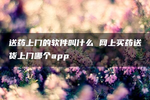 送药上门的软件叫什么 网上买药送货上门哪个app