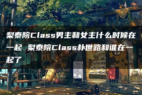 梨泰院Class男主和女主什么时候在一起 梨泰院Class朴世路和谁在一起了